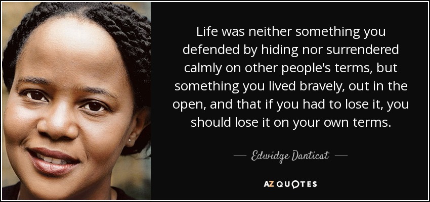 Life was neither something you defended by hiding nor surrendered calmly on other people's terms, but something you lived bravely, out in the open, and that if you had to lose it, you should lose it on your own terms. - Edwidge Danticat