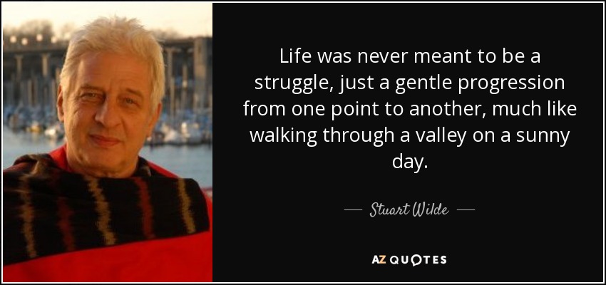 Life was never meant to be a struggle, just a gentle progression from one point to another, much like walking through a valley on a sunny day. - Stuart Wilde