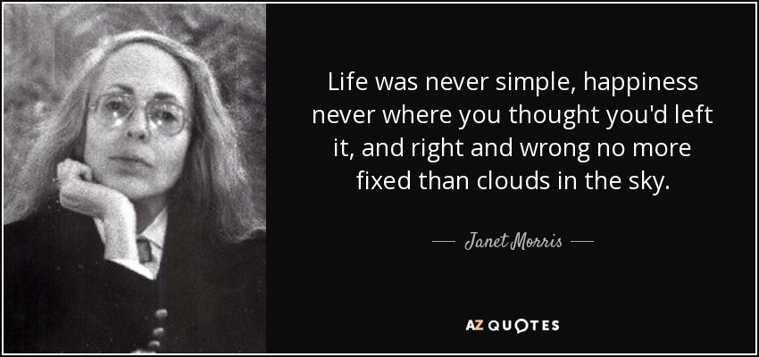 Life was never simple, happiness never where you thought you'd left it, and right and wrong no more fixed than clouds in the sky. - Janet Morris