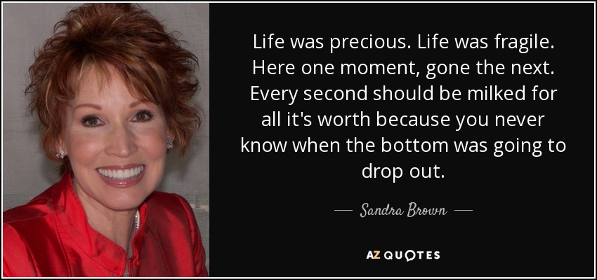 Life was precious. Life was fragile. Here one moment, gone the next. Every second should be milked for all it's worth because you never know when the bottom was going to drop out. - Sandra Brown