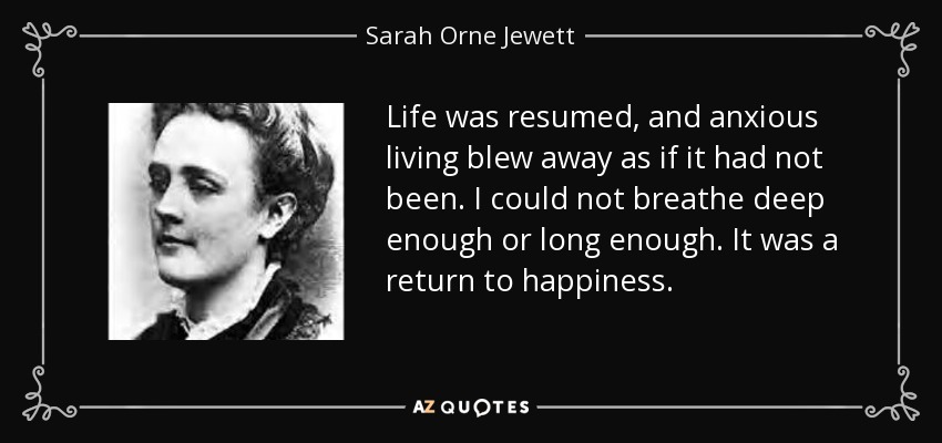 Life was resumed, and anxious living blew away as if it had not been. I could not breathe deep enough or long enough. It was a return to happiness. - Sarah Orne Jewett