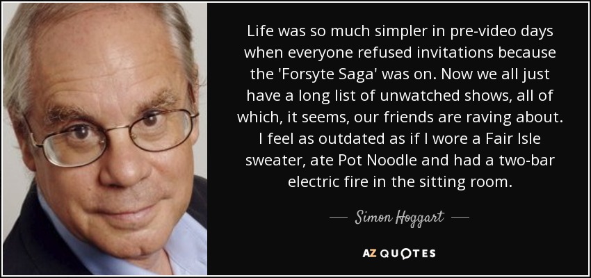 Life was so much simpler in pre-video days when everyone refused invitations because the 'Forsyte Saga' was on. Now we all just have a long list of unwatched shows, all of which, it seems, our friends are raving about. I feel as outdated as if I wore a Fair Isle sweater, ate Pot Noodle and had a two-bar electric fire in the sitting room. - Simon Hoggart