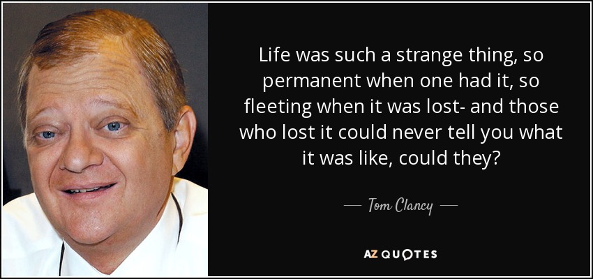 Life was such a strange thing, so permanent when one had it, so fleeting when it was lost- and those who lost it could never tell you what it was like, could they? - Tom Clancy