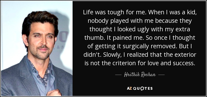 Life was tough for me. When I was a kid, nobody played with me because they thought I looked ugly with my extra thumb. It pained me. So once I thought of getting it surgically removed. But I didn't. Slowly, I realized that the exterior is not the criterion for love and success. - Hrithik Roshan