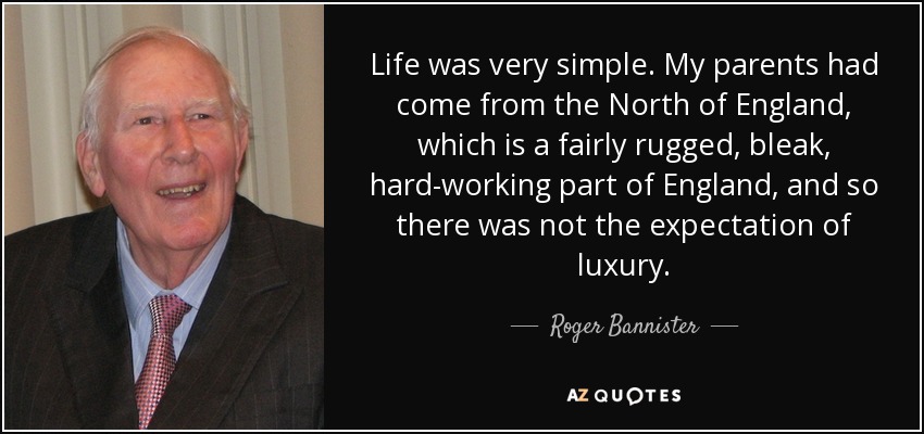 Life was very simple. My parents had come from the North of England, which is a fairly rugged, bleak, hard-working part of England, and so there was not the expectation of luxury. - Roger Bannister