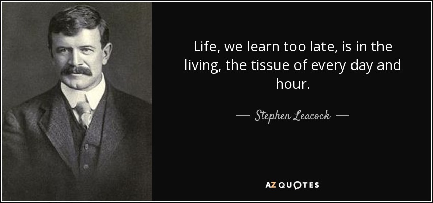 Life, we learn too late, is in the living, the tissue of every day and hour. - Stephen Leacock
