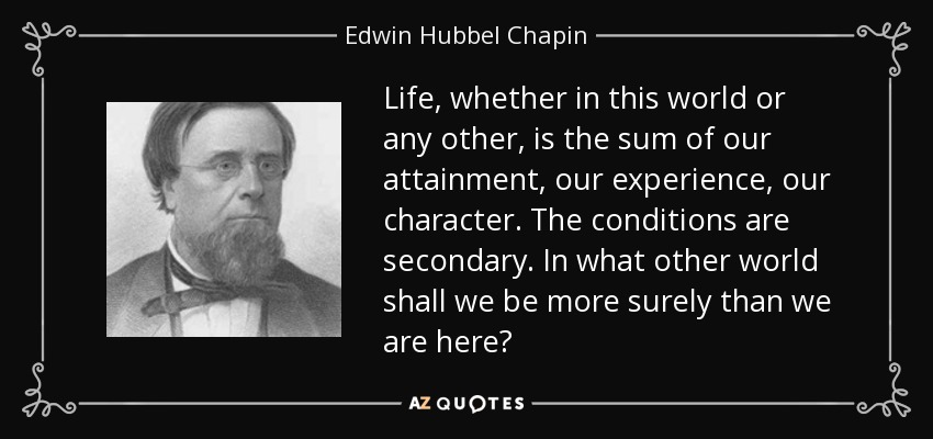 Life, whether in this world or any other, is the sum of our attainment, our experience, our character. The conditions are secondary. In what other world shall we be more surely than we are here? - Edwin Hubbel Chapin