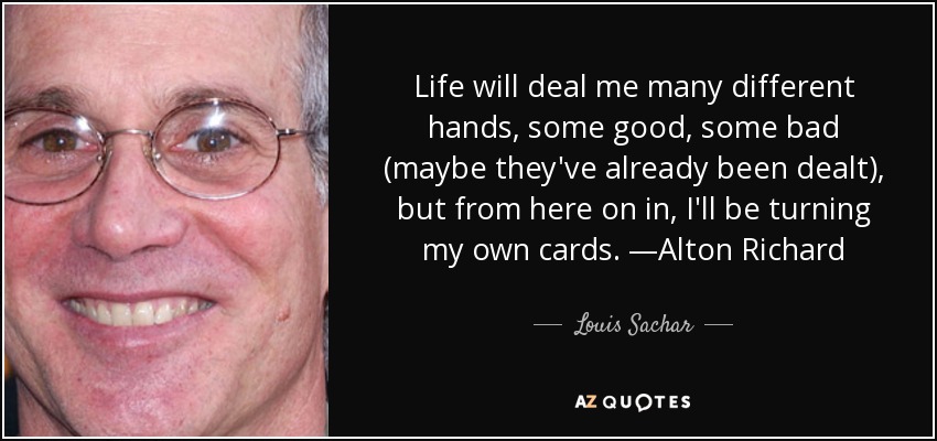 Life will deal me many different hands, some good, some bad (maybe they've already been dealt), but from here on in, I'll be turning my own cards. —Alton Richard - Louis Sachar