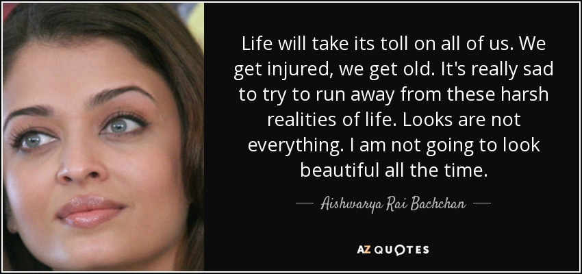 Life will take its toll on all of us. We get injured, we get old. It's really sad to try to run away from these harsh realities of life. Looks are not everything. I am not going to look beautiful all the time. - Aishwarya Rai Bachchan