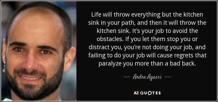 Life will throw everything but the kitchen sink in your path, and then it will throw the kitchen sink. It's your job to avoid the obstacles. If you let them stop you or distract you, you're not doing your job, and failing to do your job will cause regrets that paralyze you more than a bad back. - Andre Agassi