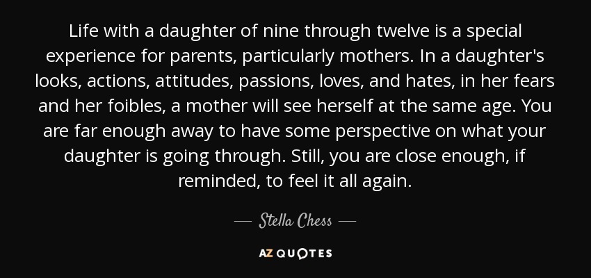 Life with a daughter of nine through twelve is a special experience for parents, particularly mothers. In a daughter's looks, actions, attitudes, passions, loves, and hates, in her fears and her foibles, a mother will see herself at the same age. You are far enough away to have some perspective on what your daughter is going through. Still, you are close enough, if reminded, to feel it all again. - Stella Chess