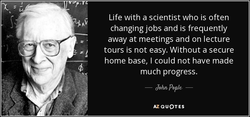 Life with a scientist who is often changing jobs and is frequently away at meetings and on lecture tours is not easy. Without a secure home base, I could not have made much progress. - John Pople