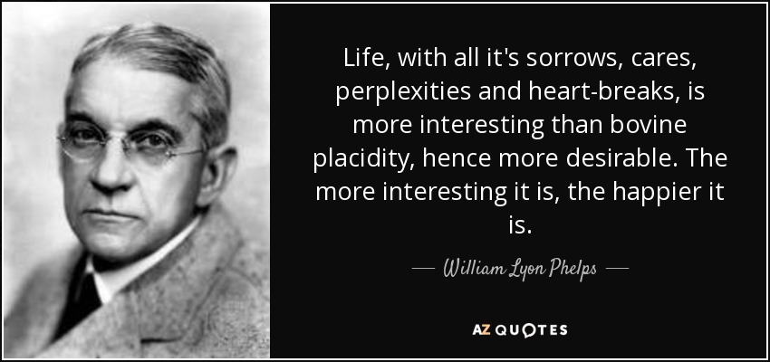 Life, with all it's sorrows, cares, perplexities and heart-breaks, is more interesting than bovine placidity, hence more desirable. The more interesting it is, the happier it is. - William Lyon Phelps