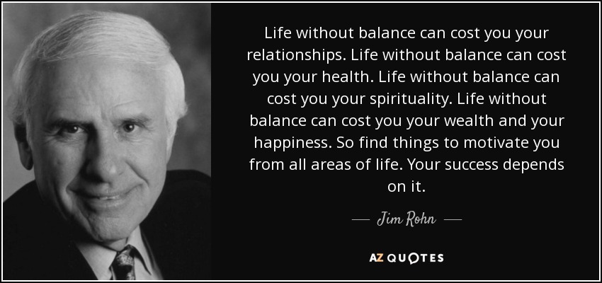 Life without balance can cost you your relationships. Life without balance can cost you your health. Life without balance can cost you your spirituality. Life without balance can cost you your wealth and your happiness. So find things to motivate you from all areas of life. Your success depends on it. - Jim Rohn