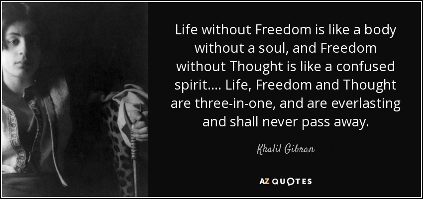 Life without Freedom is like a body without a soul, and Freedom without Thought is like a confused spirit. . . . Life, Freedom and Thought are three-in-one, and are everlasting and shall never pass away. - Khalil Gibran