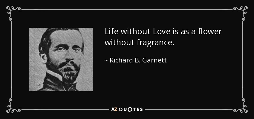 Life without Love is as a flower without fragrance. - Richard B. Garnett
