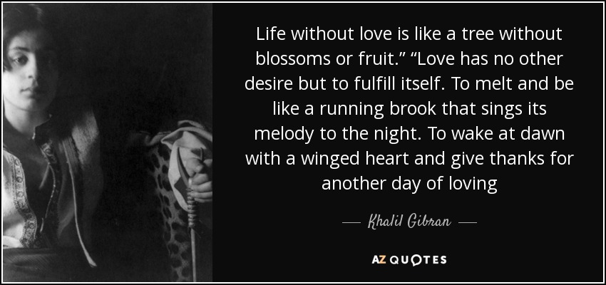 Life without love is like a tree without blossoms or fruit.” “Love has no other desire but to fulfill itself. To melt and be like a running brook that sings its melody to the night. To wake at dawn with a winged heart and give thanks for another day of loving - Khalil Gibran