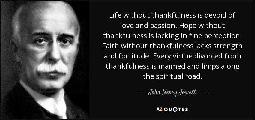 Life without thankfulness is devoid of love and passion. Hope without thankfulness is lacking in fine perception. Faith without thankfulness lacks strength and fortitude. Every virtue divorced from thankfulness is maimed and limps along the spiritual road. - John Henry Jowett