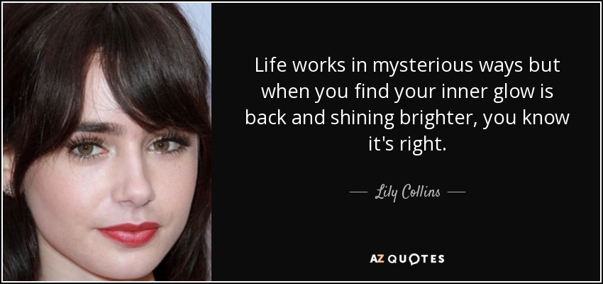 Life works in mysterious ways but when you find your inner glow is back and shining brighter, you know it's right. - Lily Collins