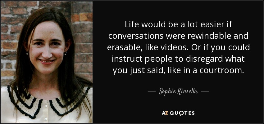 Life would be a lot easier if conversations were rewindable and erasable, like videos. Or if you could instruct people to disregard what you just said, like in a courtroom. - Sophie Kinsella