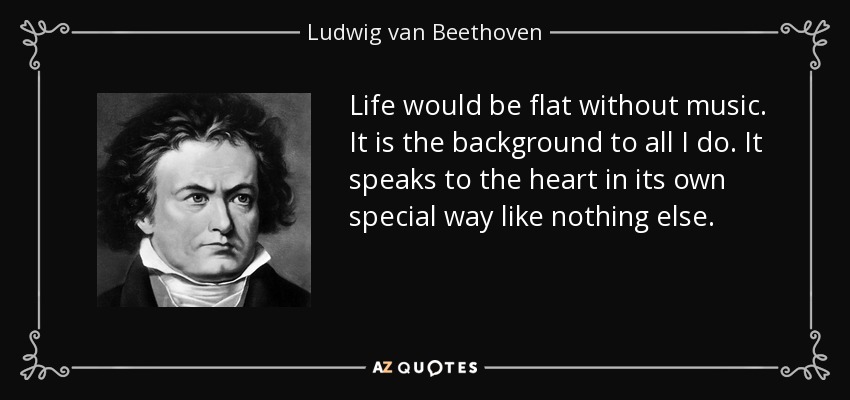 Life would be flat without music. It is the background to all I do. It speaks to the heart in its own special way like nothing else. - Ludwig van Beethoven