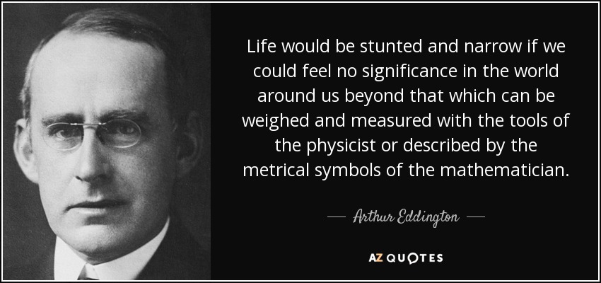 Life would be stunted and narrow if we could feel no significance in the world around us beyond that which can be weighed and measured with the tools of the physicist or described by the metrical symbols of the mathematician. - Arthur Eddington