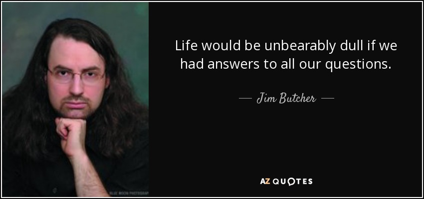 Life would be unbearably dull if we had answers to all our questions. - Jim Butcher