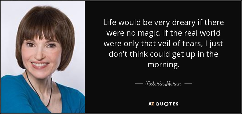 Life would be very dreary if there were no magic. If the real world were only that veil of tears, I just don't think could get up in the morning. - Victoria Moran