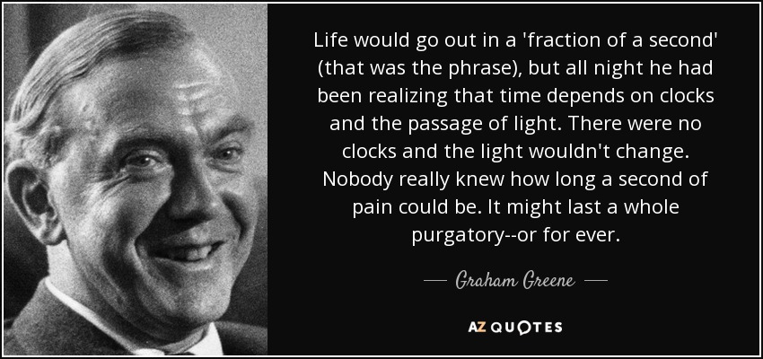 Life would go out in a 'fraction of a second' (that was the phrase), but all night he had been realizing that time depends on clocks and the passage of light. There were no clocks and the light wouldn't change. Nobody really knew how long a second of pain could be. It might last a whole purgatory--or for ever. - Graham Greene