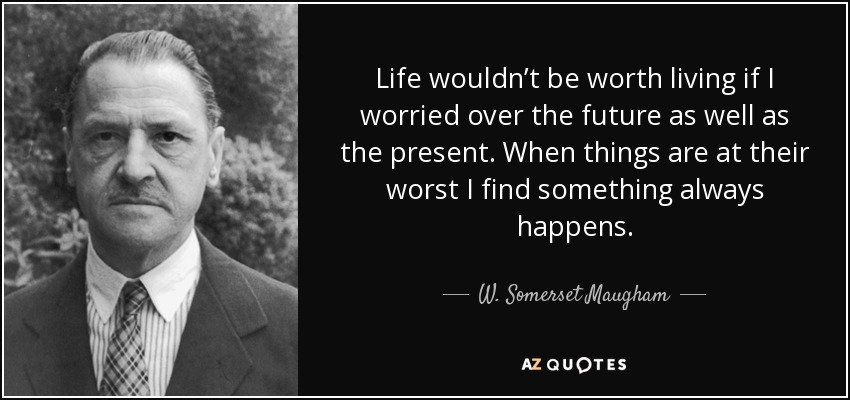 Life wouldn’t be worth living if I worried over the future as well as the present. When things are at their worst I find something always happens. - W. Somerset Maugham