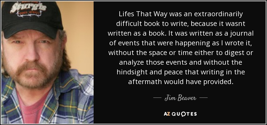 Lifes That Way was an extraordinarily difficult book to write, because it wasnt written as a book. It was written as a journal of events that were happening as I wrote it, without the space or time either to digest or analyze those events and without the hindsight and peace that writing in the aftermath would have provided. - Jim Beaver