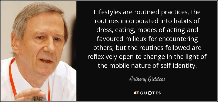Lifestyles are routined practices, the routines incorporated into habits of dress, eating, modes of acting and favoured milieux for encountering others; but the routines followed are reflexively open to change in the light of the mobile nature of self-identity. - Anthony Giddens
