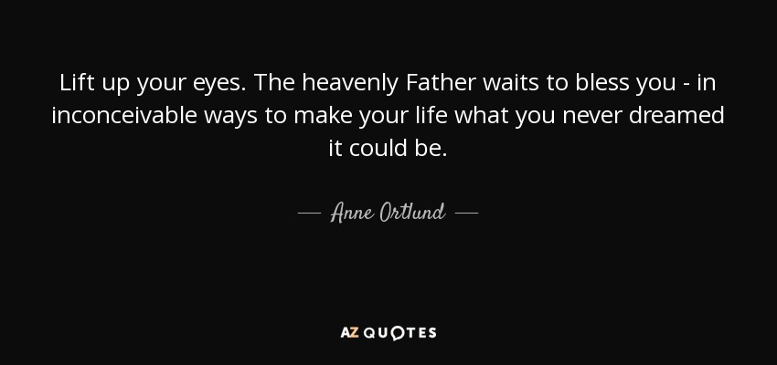 Lift up your eyes. The heavenly Father waits to bless you - in inconceivable ways to make your life what you never dreamed it could be. - Anne Ortlund