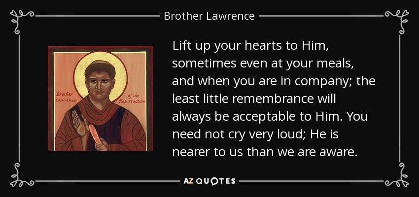 Lift up your hearts to Him, sometimes even at your meals, and when you are in company; the least little remembrance will always be acceptable to Him. You need not cry very loud; He is nearer to us than we are aware. - Brother Lawrence