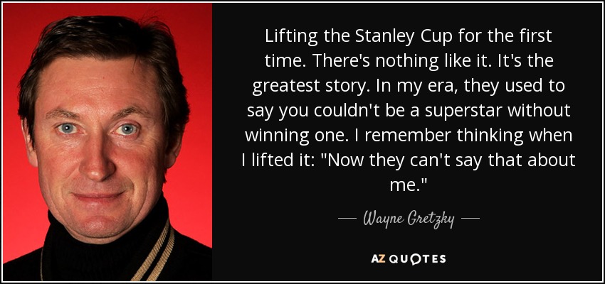 Lifting the Stanley Cup for the first time. There's nothing like it. It's the greatest story. In my era, they used to say you couldn't be a superstar without winning one. I remember thinking when I lifted it: 
