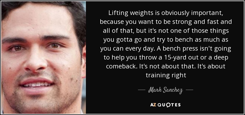 Lifting weights is obviously important, because you want to be strong and fast and all of that, but it's not one of those things you gotta go and try to bench as much as you can every day. A bench press isn't going to help you throw a 15-yard out or a deep comeback. It's not about that. It's about training right - Mark Sanchez