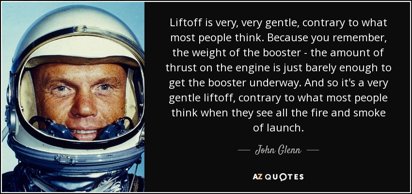 Liftoff is very, very gentle, contrary to what most people think. Because you remember, the weight of the booster - the amount of thrust on the engine is just barely enough to get the booster underway. And so it's a very gentle liftoff, contrary to what most people think when they see all the fire and smoke of launch. - John Glenn