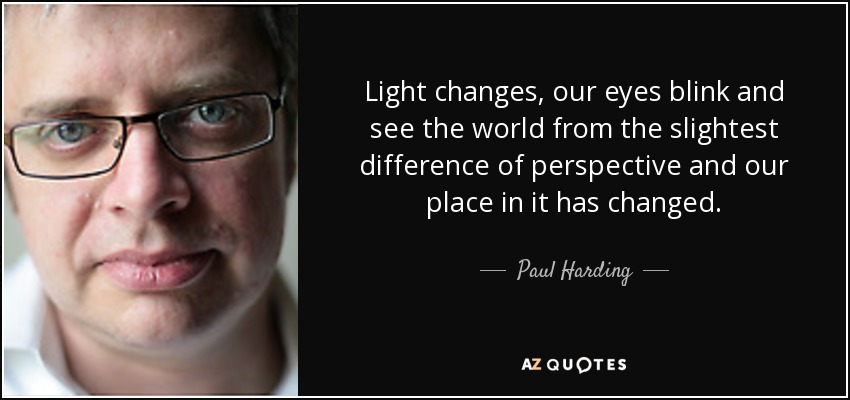 Light changes, our eyes blink and see the world from the slightest difference of perspective and our place in it has changed. - Paul Harding
