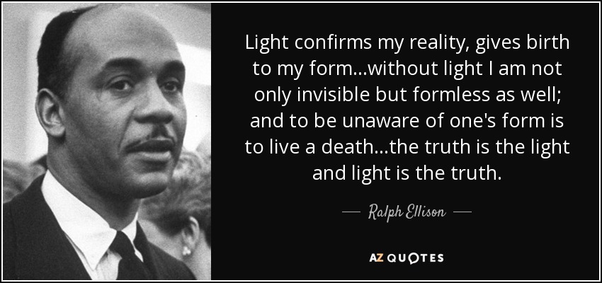 Light confirms my reality, gives birth to my form...without light I am not only invisible but formless as well; and to be unaware of one's form is to live a death...the truth is the light and light is the truth. - Ralph Ellison