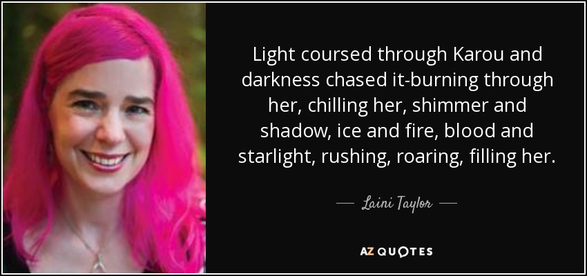 Light coursed through Karou and darkness chased it-burning through her, chilling her, shimmer and shadow, ice and fire, blood and starlight, rushing, roaring, filling her. - Laini Taylor