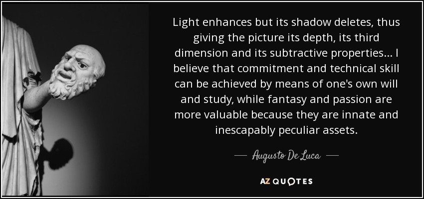 Light enhances but its shadow deletes, thus giving the picture its depth, its third dimension and its subtractive properties... I believe that commitment and technical skill can be achieved by means of one's own will and study , while fantasy and passion are more valuable because they are innate and inescapably peculiar assets. - Augusto De Luca