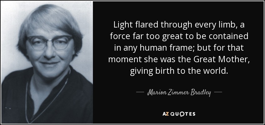 Light flared through every limb, a force far too great to be contained in any human frame; but for that moment she was the Great Mother, giving birth to the world. - Marion Zimmer Bradley