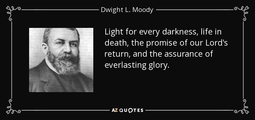 Light for every darkness, life in death, the promise of our Lord's return, and the assurance of everlasting glory. - Dwight L. Moody
