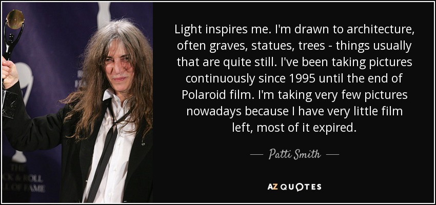 Light inspires me. I'm drawn to architecture, often graves, statues, trees - things usually that are quite still. I've been taking pictures continuously since 1995 until the end of Polaroid film. I'm taking very few pictures nowadays because I have very little film left, most of it expired. - Patti Smith