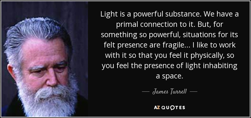 Light is a powerful substance. We have a primal connection to it. But, for something so powerful, situations for its felt presence are fragile . . . I like to work with it so that you feel it physically, so you feel the presence of light inhabiting a space. - James Turrell