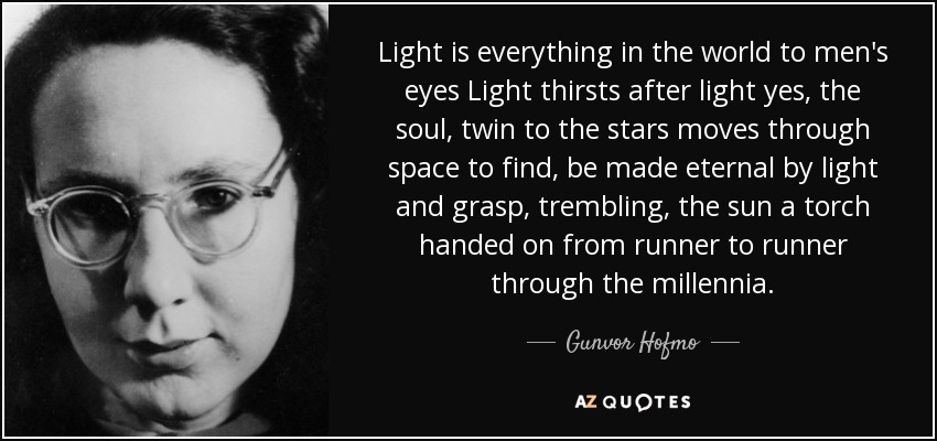 Light is everything in the world to men's eyes Light thirsts after light yes, the soul, twin to the stars moves through space to find, be made eternal by light and grasp, trembling, the sun a torch handed on from runner to runner through the millennia. - Gunvor Hofmo