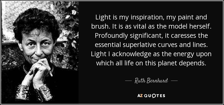 Light is my inspiration, my paint and brush. It is as vital as the model herself. Profoundly significant, it caresses the essential superlative curves and lines. Light I acknowledge as the energy upon which all life on this planet depends. - Ruth Bernhard