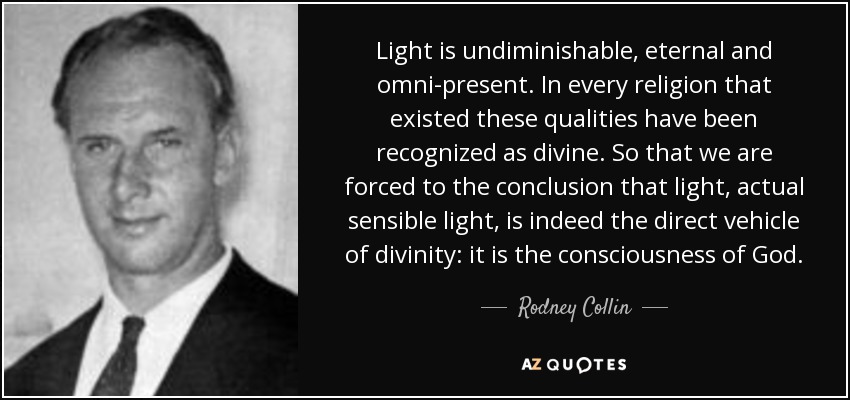 Light is undiminishable, eternal and omni-present. In every religion that existed these qualities have been recognized as divine. So that we are forced to the conclusion that light, actual sensible light, is indeed the direct vehicle of divinity: it is the consciousness of God. - Rodney Collin