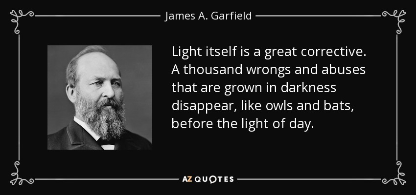 Light itself is a great corrective. A thousand wrongs and abuses that are grown in darkness disappear, like owls and bats, before the light of day. - James A. Garfield