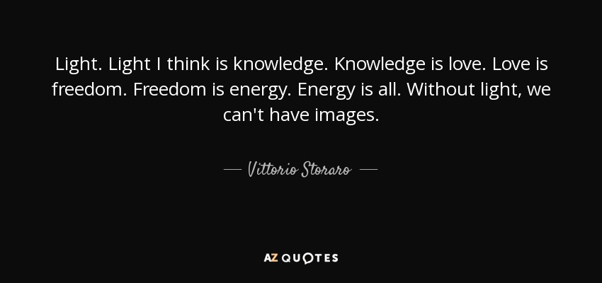 Light. Light I think is knowledge. Knowledge is love. Love is freedom. Freedom is energy. Energy is all. Without light, we can't have images. - Vittorio Storaro